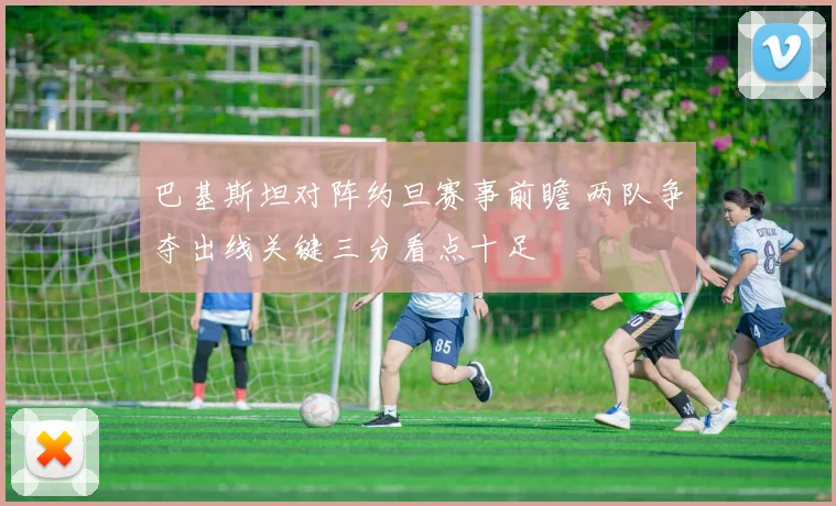 巴基斯坦对阵约旦赛事前瞻 两队争夺出线关键三分看点十足