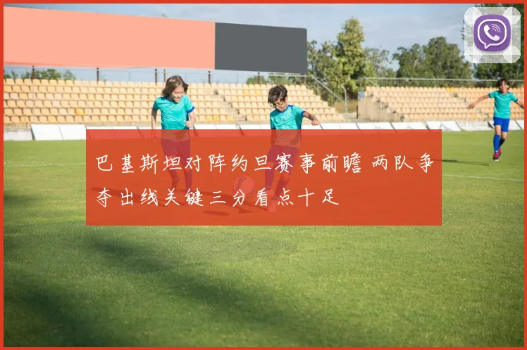 巴基斯坦对阵约旦赛事前瞻 两队争夺出线关键三分看点十足
